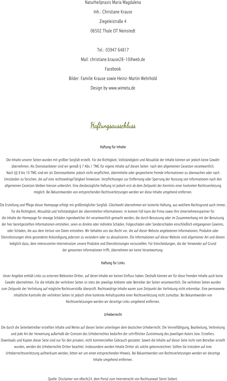 Naturheilpraxis Maria Magdalena  Inh.: Christiane Krause Ziegeleistrae 4 06502 Thale OT Neinstedt   Tel.: 03947 64817 Mail: christiane.krause28-10@web.de Facebook Bilder: Familie Krause sowie Heinz-Martin Wehrhold Design by www.wimeta.de    Haftungsausschluss   Haftung fr Inhalte  Die Inhalte unserer Seiten wurden mit grter Sorgfalt erstellt. Fr die Richtigkeit, Vollstndigkeit und Aktualitt der Inhalte knnen wir jedoch keine Gewhr  bernehmen. Als Diensteanbieter sind wir gem  7 Abs.1 TMG fr eigene Inhalte auf diesen Seiten  nach den allgemeinen Gesetzen verantwortlich.  Nach  8 bis 10 TMG sind wir als Diensteanbieter jedoch nicht verpflichtet, bermittelte oder gespeicherte fremde Informationen zu berwachen oder nach  Umstnden zu forschen, die auf eine rechtswidrigeTtigkeit hinweisen. Verpflichtungen zur Entfernung oder Sperrung der Nutzung von Informationen nach den  allgemeinen Gesetzen bleiben hiervon unberhrt. Eine diesbezgliche Haftung ist jedoch erst ab dem Zeitpunkt der Kenntnis einer konkreten Rechtsverletzung  mglich. Bei Bekanntwerden von entsprechenden Rechtsverletzungen werden wir diese Inhalte umgehend entfernen.  Die Erstellung und Pflege dieser Homepage erfolgt mit grtmglicher Sorgfalt. Gleichwohl bernehmen wir keinerlei Haftung, aus welchem Rechtsgrund auch immer,  fr die Richtigkeit, Aktualitt und Vollstndigkeit der bermittelten Informationen. In keinem Fall kann die Firma sowie ihre Unternehmenspartner fr  die Inhalte der Homepage fr etwaige Schden irgendwelcher Art verantwortlich gemacht werden, die durch Benutzung oder im Zusammenhang mit der Benutzung  der hier bereitgestellten Informationen entstehen, seien es direkte oder indirekte Schden, Folgeschden oder Sonderschden einschlielich entgangenen Gewinns,  oder Schden, die aus dem Verlust von Daten entstehen. Wir behalten uns das Recht vor, die auf dieser Website angebotenen Informationen, Produkte oder  Dienstleistungen ohne gesonderte Ankndigung jederzeit zu verndern oder zu aktualisieren. Die Informationen auf dieser Website sind allgemeiner Art und dienen  lediglich dazu, dem interessierten Internetnutzer unsere Produkte und Dienstleistungen vorzustellen. Fr Entscheidungen, die der Verwender auf Grund  der genannten Informationen trifft, bernehmen wir keine Verantwortung.  Haftung fr Links  Unser Angebot enthlt Links zu externen Webseiten Dritter, auf deren Inhalte wir keinen Einfluss haben. Deshalb knnen wir fr diese fremden Inhalte auch keine  Gewhr bernehmen. Fr die Inhalte der verlinkten Seiten ist stets der jeweilige Anbieter oder Betreiber der Seiten verantwortlich. Die verlinkten Seiten wurden  zum Zeitpunkt der Verlinkung auf mgliche Rechtsverste berprft. Rechtswidrige Inhalte waren zum Zeitpunkt der Verlinkung nicht erkennbar. Eine permanente  inhaltliche Kontrolle der verlinkten Seiten ist jedoch ohne konkrete Anhaltspunkte einer Rechtsverletzung nicht zumutbar. Bei Bekanntwerden von  Rechtsverletzungen werden wir derartige Links umgehend entfernen.  Urheberrecht  Die durch die Seitenbetreiber erstellten Inhalte und Werke auf diesen Seiten unterliegen dem deutschen Urheberrecht. Die Vervielfltigung, Bearbeitung, Verbreitung  und jede Art der Verwertung auerhalb der Grenzen des Urheberrechtes bedrfen der schriftlichen Zustimmung des jeweiligen Autors bzw. Erstellers.  Downloads und Kopien dieser Seite sind nur fr den privaten, nicht kommerziellen Gebrauch gestattet. Soweit die Inhalte auf dieser Seite nicht vom Betreiber erstellt wurden, werden die Urheberrechte Dritter beachtet. Insbesondere werden Inhalte Dritter als solche gekennzeichnet. Sollten Sie trotzdem auf eine  Urheberrechtsverletzung aufmerksam werden, bitten wir um einen entsprechenden Hinweis. Bei Bekanntwerden von Rechtsverletzungen werden wir derartige  Inhalte umgehend entfernen.   Quelle: Disclaimer von eRecht24, dem Portal zum Internetrecht von Rechtsanwalt Sren Siebert.
